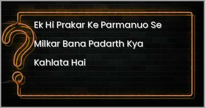 एक ही प्रकार के परमाणुओं से मिलकर बना पदार्थ क्या कहलाता है ?